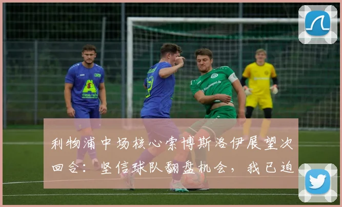 利物浦中场核心索博斯洛伊展望次回合:坚信球队翻盘机会,我已迫不及待
