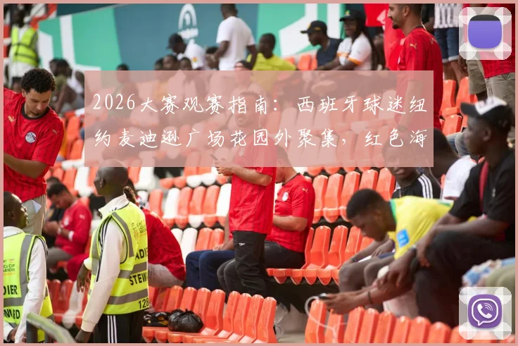 2026大赛观赛指南：西班牙球迷纽约麦迪逊广场花园外聚集，红色海洋点燃决赛前夜氛围