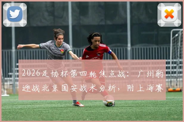 2026足协杯第四轮焦点战:广州豹迎战北京国安战术分析,附上海赛更达vs海港德比前瞻与直播指南