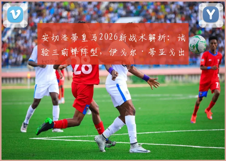 安切洛蒂皇马2026新战术解析:试验三前锋阵型,伊戈尔·蒂亚戈出任首发中锋效果与前景展望