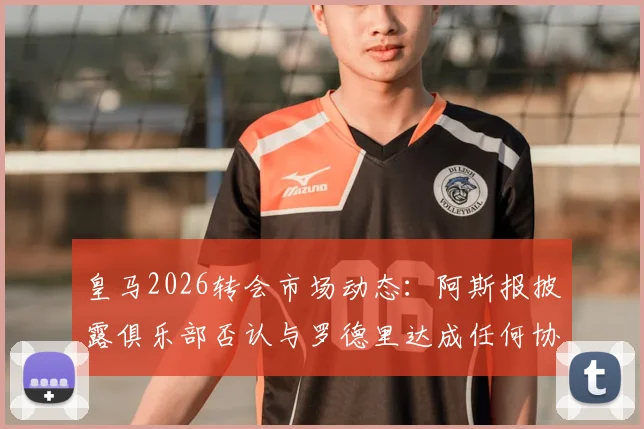 皇马2026转会市场动态：阿斯报披露俱乐部否认与罗德里达成任何协议，重申反复传闻已造成困扰