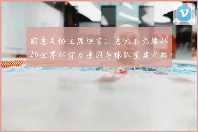 前意足协主席坦言：意大利无缘2026世界杯背后原因与球队重建之路探讨