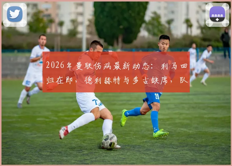 2026年曼联伤病最新动态:利马回归在即,德利赫特与多古缺席,队医披露恢复时间表