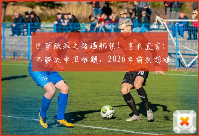 巴萨欧冠之路遇瓶颈!亨利直言:不解决中卫难题,2026年前别想碰大耳朵杯