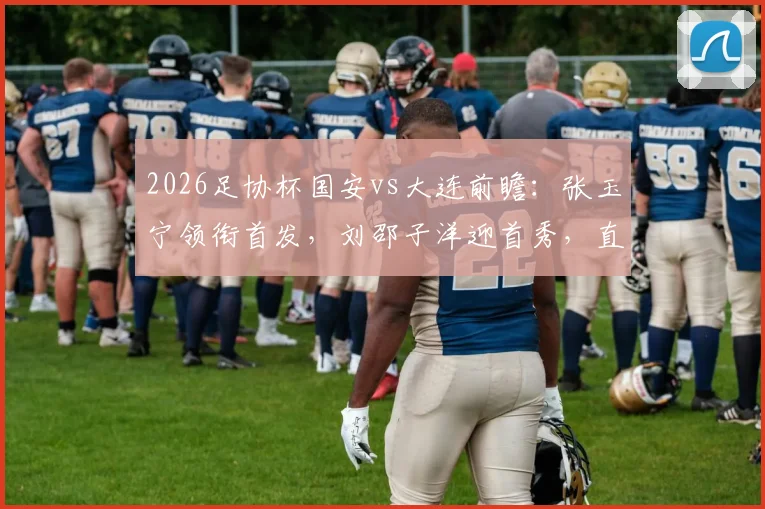2026足协杯国安vs大连前瞻:张玉宁领衔首发,刘邵子洋迎首秀,直播时间与看点解析