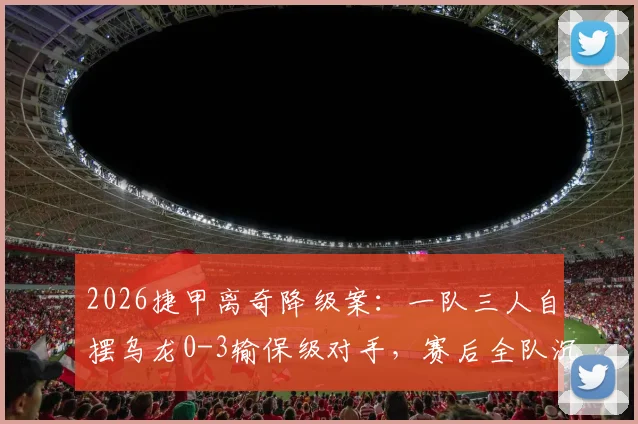 2026捷甲离奇降级案：一队三人自摆乌龙0-3输保级对手，赛后全队沉默疑点重重