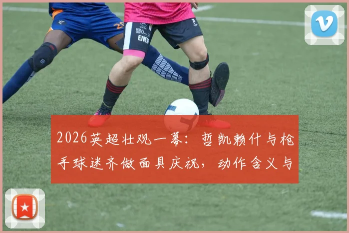2026英超壮观一幕:哲凯赖什与枪手球迷齐做面具庆祝,动作含义与现场氛围全解析