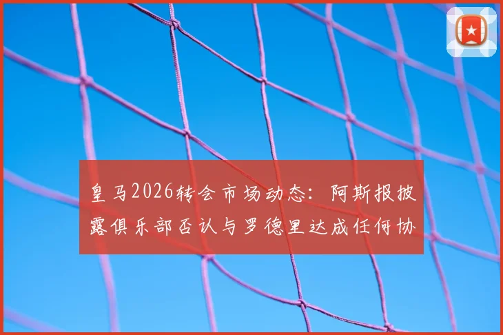 皇马2026转会市场动态：阿斯报披露俱乐部否认与罗德里达成任何协议，重申反复传闻已造成困扰