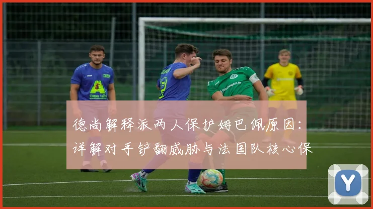 德尚解释派两人保护姆巴佩原因：详解对手铲翻威胁与法国队核心保护战术，足球比赛明星球员防护策略分析