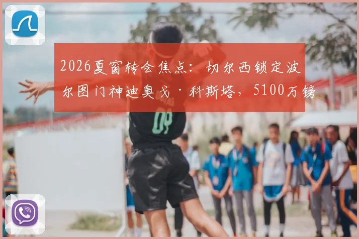 2026夏窗转会焦点：切尔西锁定波尔图门神迪奥戈·科斯塔，5100万镑身价门将能否登陆斯坦福桥？