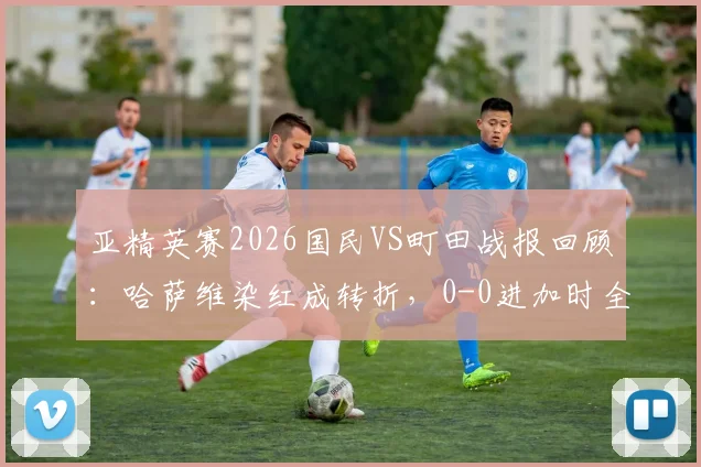 亚精英赛2026国民VS町田战报回顾:哈萨维染红成转折,0-0进加时全分析