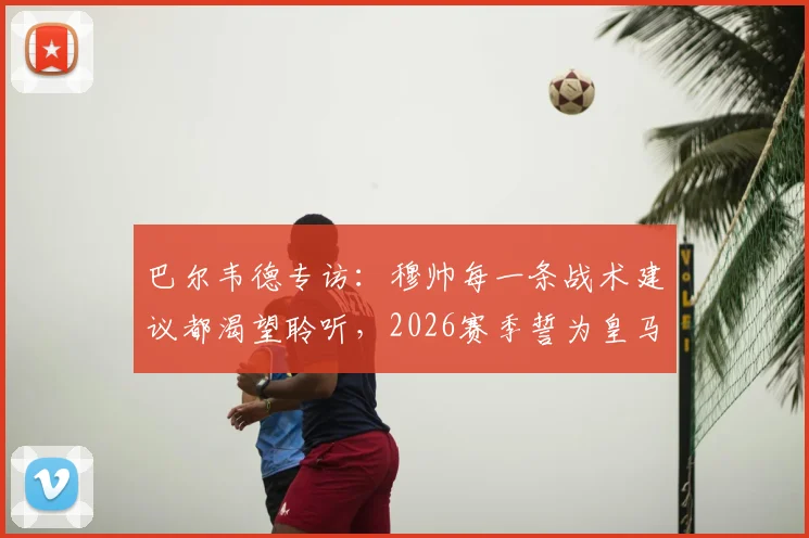 巴尔韦德专访：穆帅每一条战术建议都渴望聆听，2026赛季誓为皇马死忠带回冠军奖杯