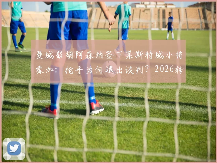 曼城截胡阿森纳签下莱斯特城小将蒙加:枪手为何退出谈判?2026转会窗最新动态