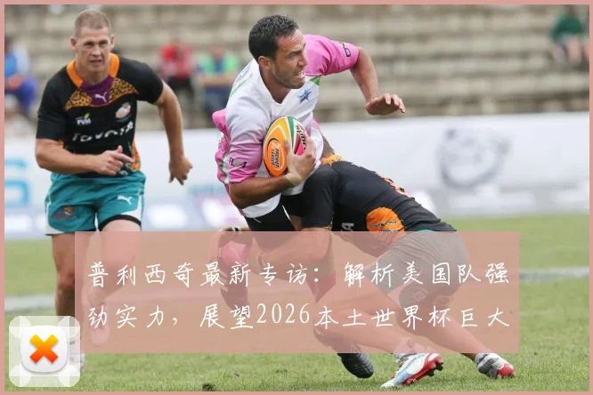 普利西奇最新专访:解析美国队强劲实力,展望2026本土世界杯巨大主场优势