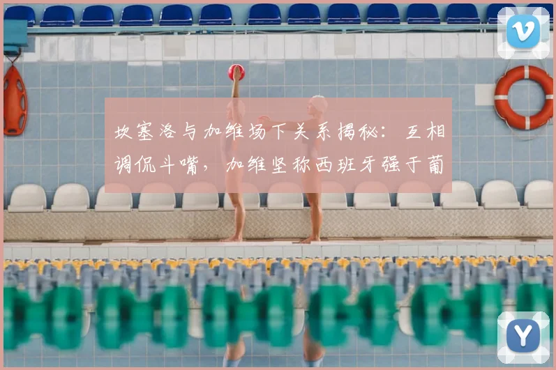 坎塞洛与加维场下关系揭秘：互相调侃斗嘴，加维坚称西班牙强于葡萄牙，2026世界杯再较高下