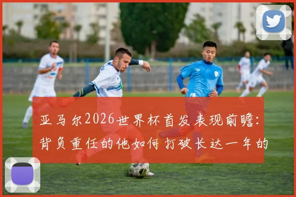 亚马尔2026世界杯首发表现前瞻：背负重任的他如何打破长达一年的国家队进球荒？