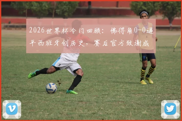2026世界杯冷门回顾：佛得角0-0逼平西班牙创历史，赛后官方致谢成焦点，详解其战术与球迷文化