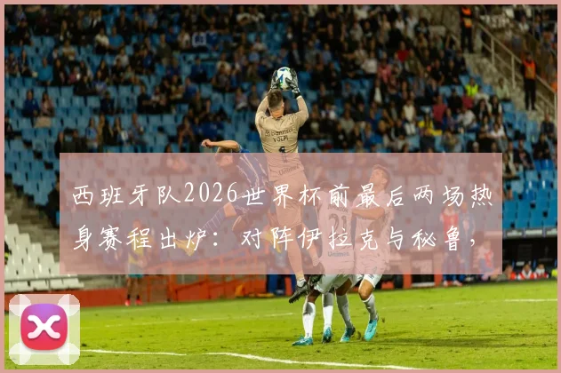 西班牙队2026世界杯前最后两场热身赛程出炉：对阵伊拉克与秘鲁，附比赛时间、看点与直播指南