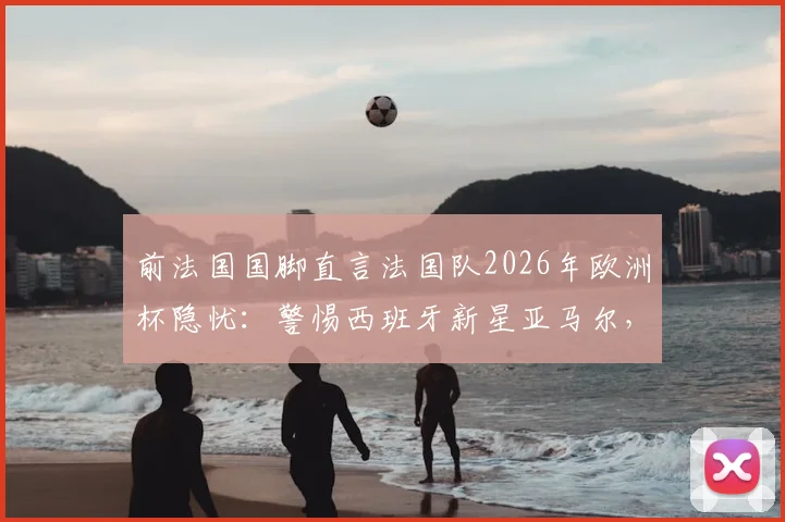 前法国国脚直言法国队2026年欧洲杯隐忧：警惕西班牙新星亚马尔，奥利塞异军突起现象分析