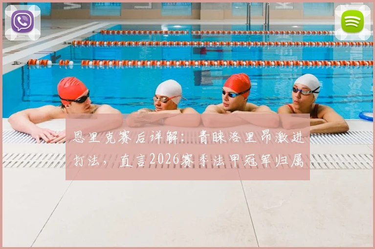 恩里克赛后详解:青睐洛里昂激进打法,直言2026赛季法甲冠军归属远未定局