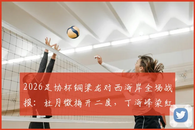 2026足协杯铜梁龙对西海岸全场战报：杜月徵梅开二度，丁海峰染红成比赛转折点