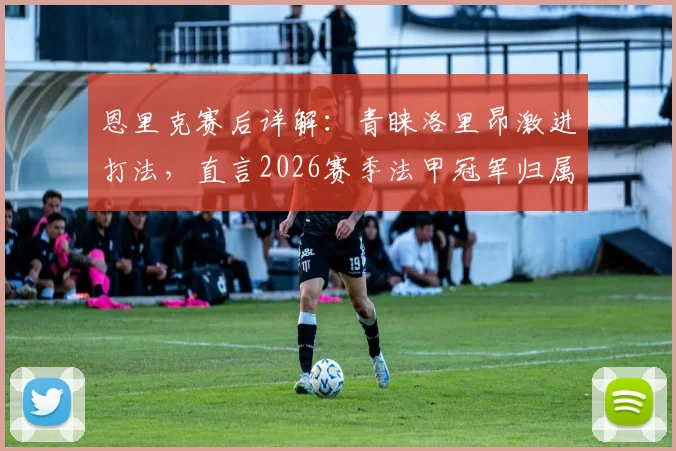 恩里克赛后详解：青睐洛里昂激进打法，直言2026赛季法甲冠军归属远未定局