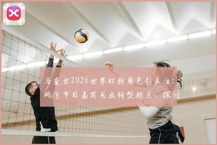 马奎尔2026世界杯新角色引关注：网飞节目嘉宾或成转型起点，探讨球员生涯规划