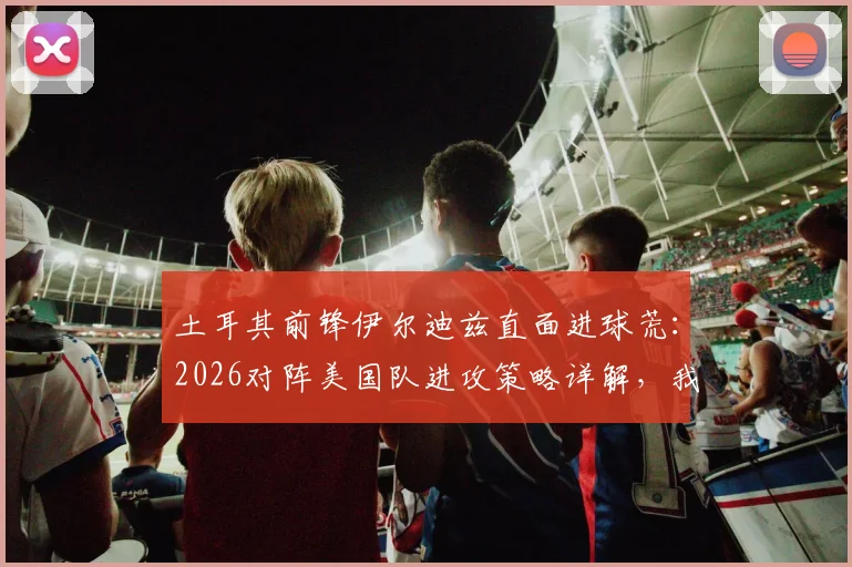 土耳其前锋伊尔迪兹直面进球荒：2026对阵美国队进攻策略详解，我们为何坚信能破门？