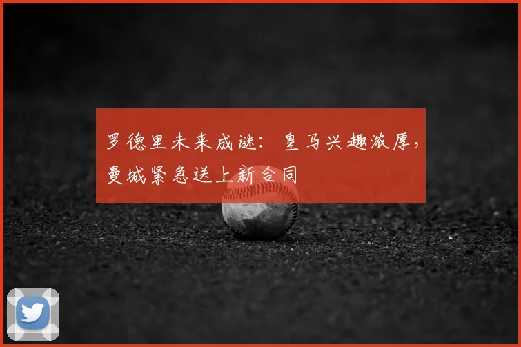 罗德里未来成谜：皇马兴趣浓厚，曼城紧急送上新合同