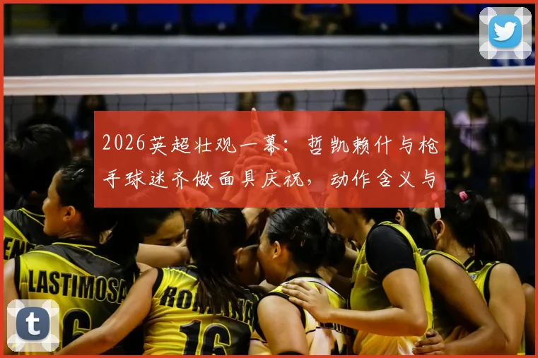 2026英超壮观一幕：哲凯赖什与枪手球迷齐做面具庆祝，动作含义与现场氛围全解析