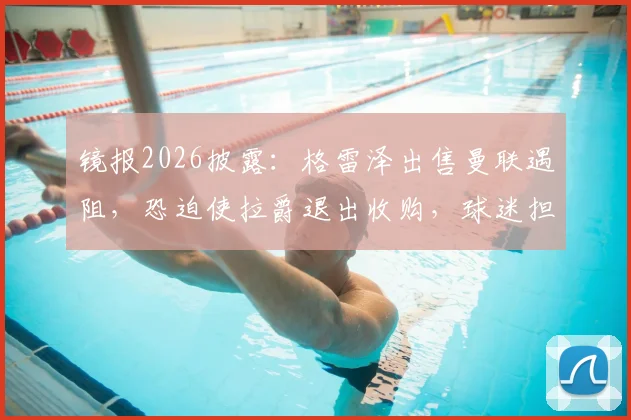镜报2026披露：格雷泽出售曼联遇阻，恐迫使拉爵退出收购，球迷担忧俱乐部未来