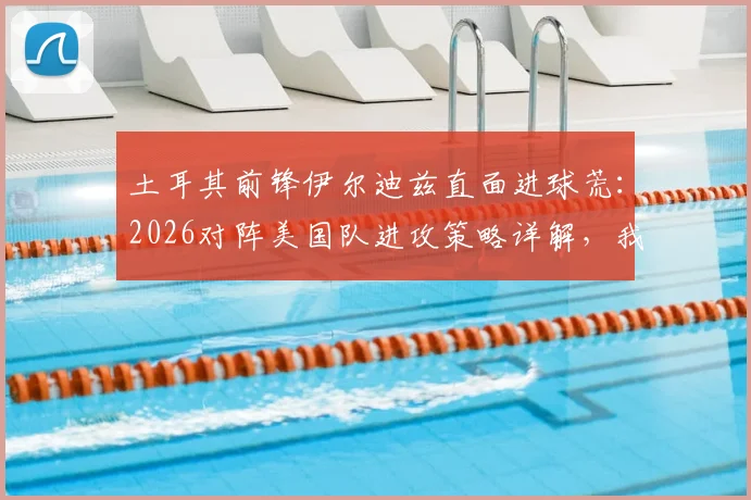 土耳其前锋伊尔迪兹直面进球荒：2026对阵美国队进攻策略详解，我们为何坚信能破门？
