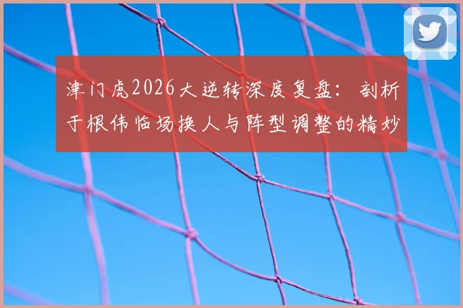 津门虎2026大逆转深度复盘：剖析于根伟临场换人与阵型调整的精妙决策，附实战案例解析