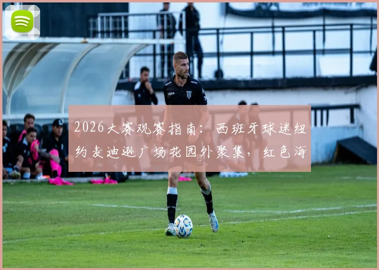 2026大赛观赛指南：西班牙球迷纽约麦迪逊广场花园外聚集，红色海洋点燃决赛前夜氛围