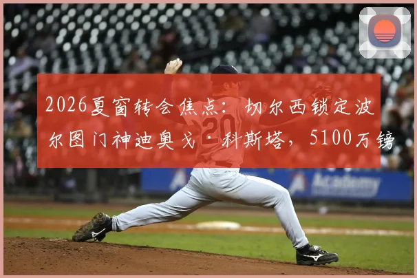 2026夏窗转会焦点:切尔西锁定波尔图门神迪奥戈·科斯塔,5100万镑身价门将能否登陆斯坦福桥?