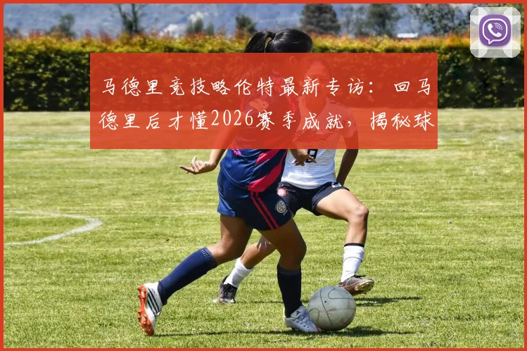 马德里竞技略伦特最新专访：回马德里后才懂2026赛季成就，揭秘球队赛季表现与未来目标