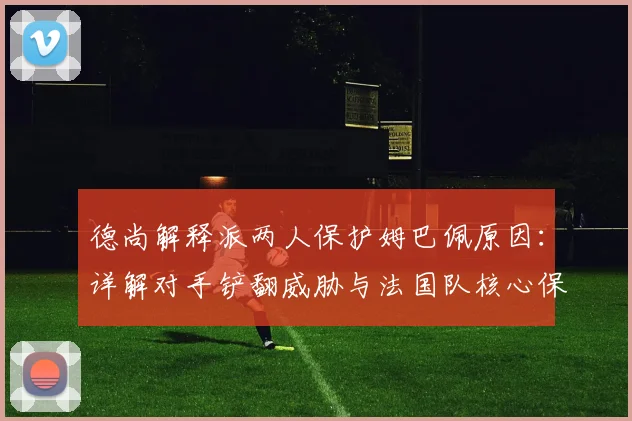 德尚解释派两人保护姆巴佩原因:详解对手铲翻威胁与法国队核心保护战术,足球比赛明星球员防护策略分析