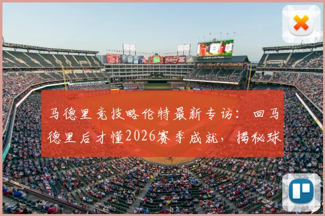 马德里竞技略伦特最新专访：回马德里后才懂2026赛季成就，揭秘球队赛季表现与未来目标