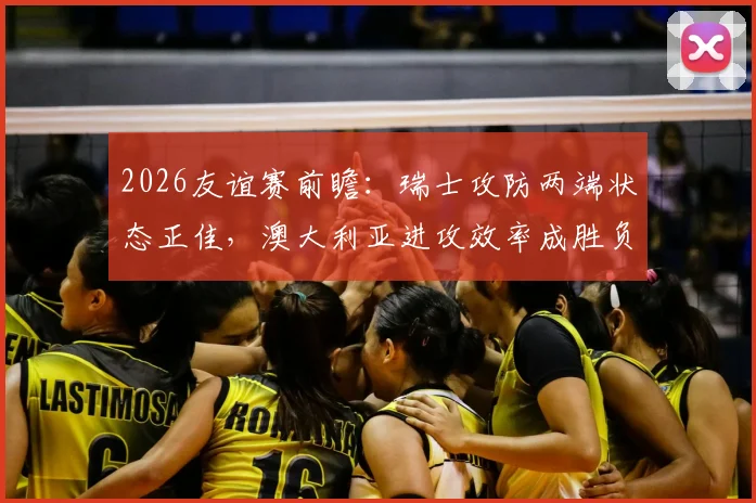 2026友谊赛前瞻：瑞士攻防两端状态正佳，澳大利亚进攻效率成胜负关键，附历史交锋深度解读