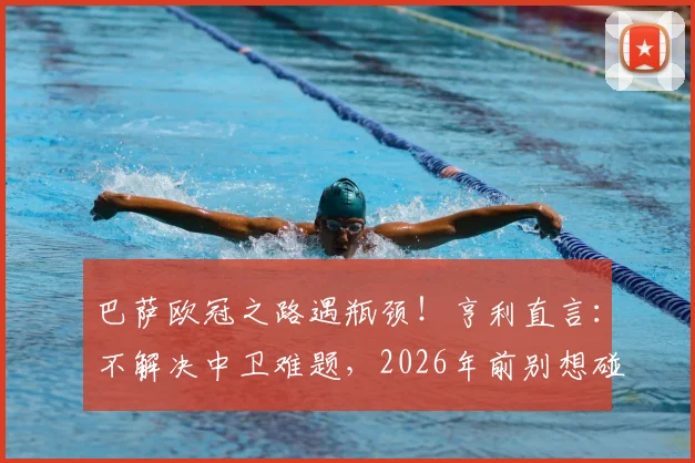 巴萨欧冠之路遇瓶颈！亨利直言：不解决中卫难题，2026年前别想碰大耳朵杯