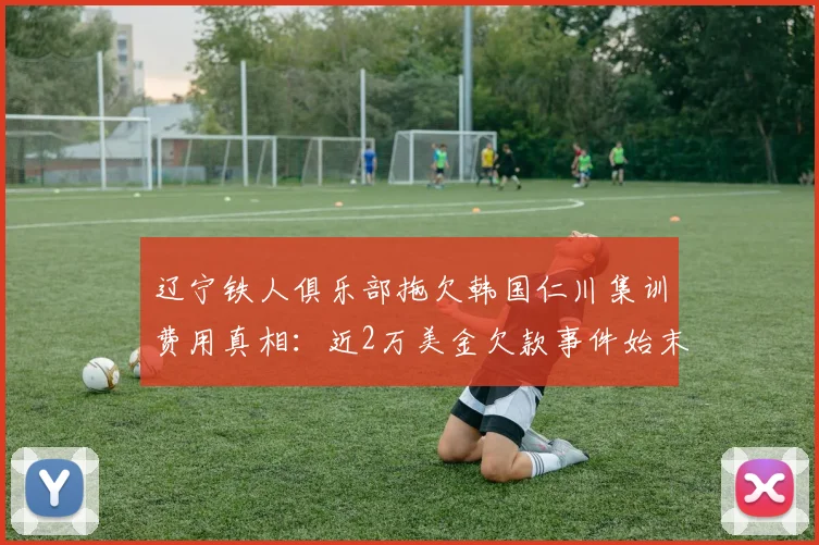 辽宁铁人俱乐部拖欠韩国仁川集训费用真相:近2万美金欠款事件始末与俱乐部现状分析