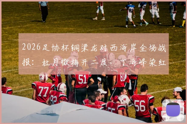 2026足协杯铜梁龙对西海岸全场战报：杜月徵梅开二度，丁海峰染红成比赛转折点