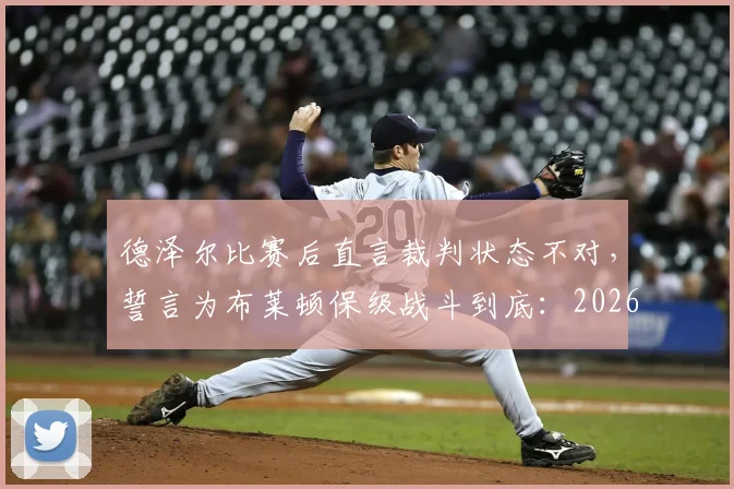 德泽尔比赛后直言裁判状态不对,誓言为布莱顿保级战斗到底:2026赛季关键战复盘与保级前景深度剖析