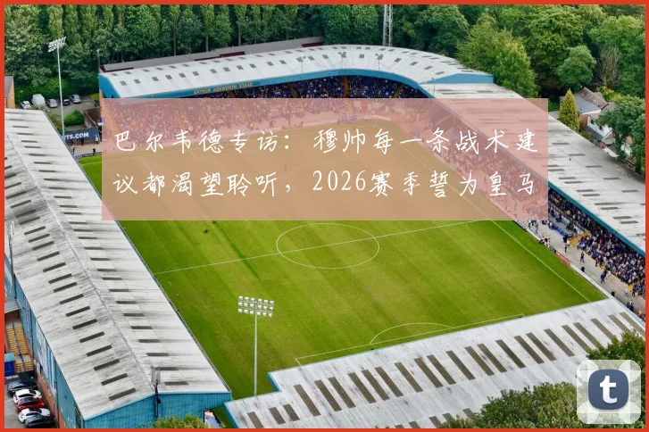 巴尔韦德专访：穆帅每一条战术建议都渴望聆听，2026赛季誓为皇马死忠带回冠军奖杯