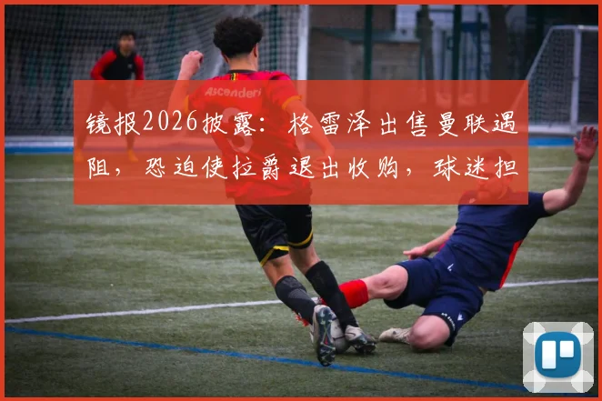 镜报2026披露：格雷泽出售曼联遇阻，恐迫使拉爵退出收购，球迷担忧俱乐部未来