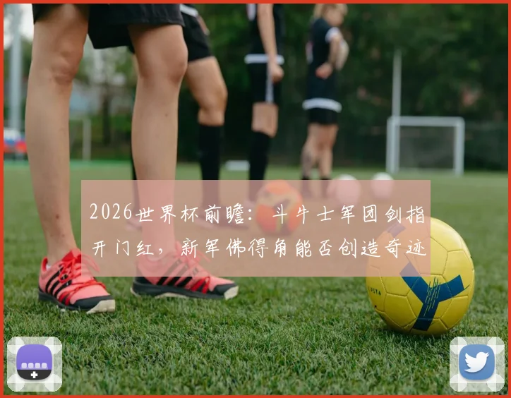2026世界杯前瞻：斗牛士军团剑指开门红，新军佛得角能否创造奇迹？详细分析与胜负预测
