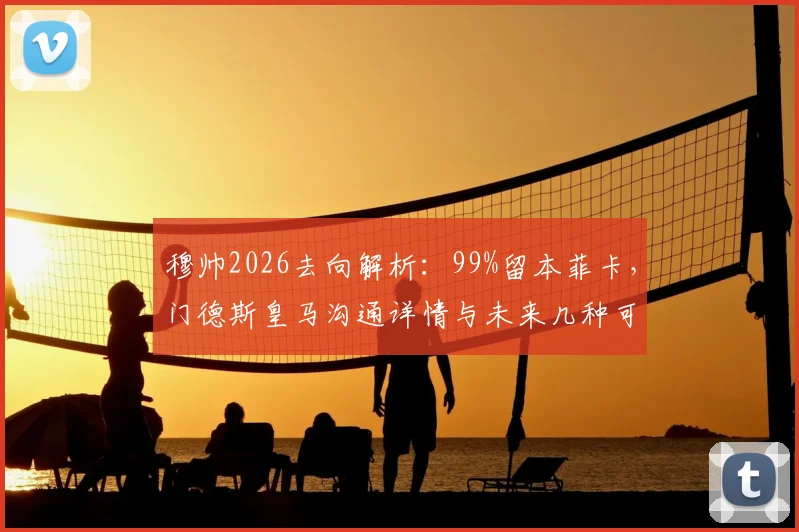 穆帅2026去向解析：99%留本菲卡，门德斯皇马沟通详情与未来几种可能
