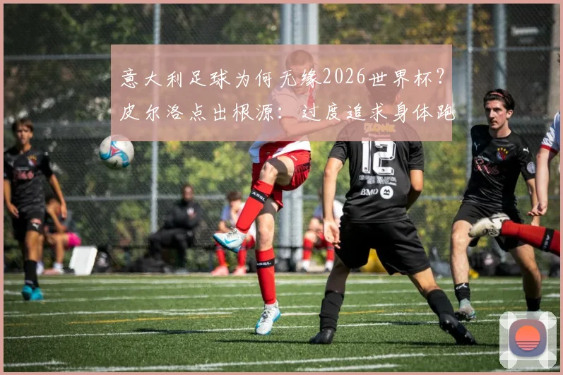意大利足球为何无缘2026世界杯？皮尔洛点出根源：过度追求身体跑动，已丧失技术足球根本，附现代足球战术趋势分析