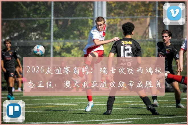 2026友谊赛前瞻:瑞士攻防两端状态正佳,澳大利亚进攻效率成胜负关键,附历史交锋深度解读