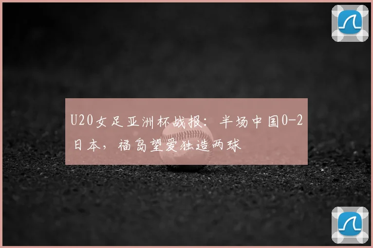 U20女足亚洲杯战报:半场中国0-2日本,福岛望爱独造两球